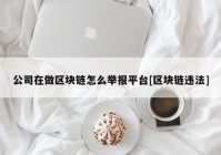 公司在做区块链怎么举报平台[区块链违法]