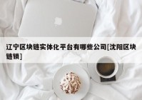 辽宁区块链实体化平台有哪些公司[沈阳区块链锁]